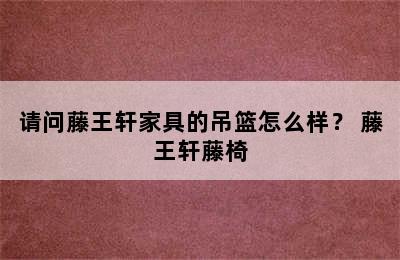 请问藤王轩家具的吊篮怎么样？ 藤王轩藤椅